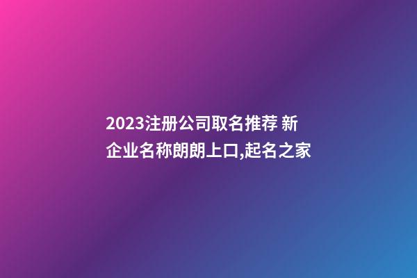 2023注册公司取名推荐 新企业名称朗朗上口,起名之家